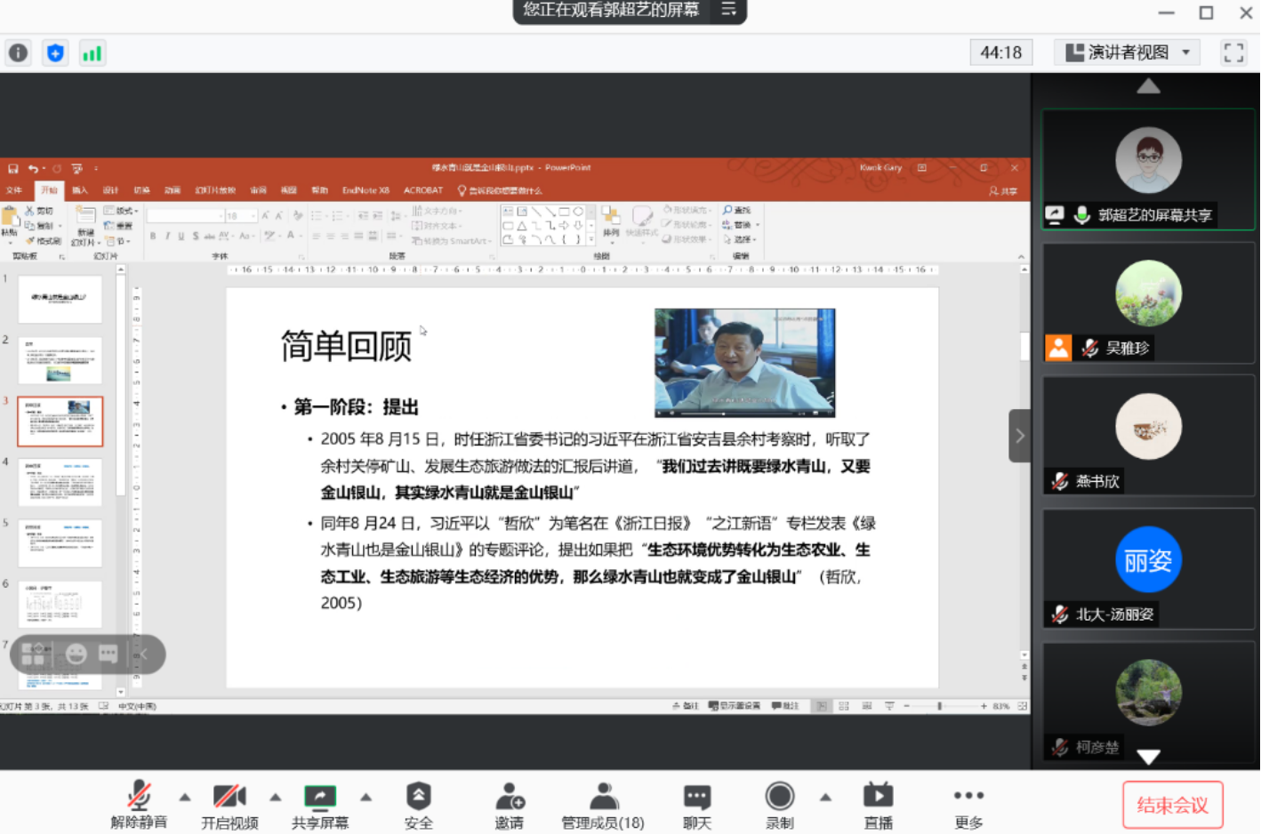 计算机生成了可选文字:
您正在观看郭超艺的屏幕
ACROBAT0诉4地什么
0丛过一L中e'．
谴吉smartArt•0乁《}
44：18
演讲者视
入计娴雇
下愎韧片．0节．
℃对片
0灯片3蛋，彗0
动画
T片唢
EndNot
e兴3
P
《16
简单回顾
·第一阶段：提出
．2005年8月15日，时任浙江省委书记的习近平在浙江省安吉县余村考察时《听取了
余村关停矿山、发展生态旅游做法的汇报后讲道，我们过去讲既要绿水胄山，又要
金山银山，其实绿水胄山就是金山银山
．同年8月24已习近平以哲欣"为笔名在《浙江日报》“之江新语“专栏发表《绿
水青山也是金山山》的专题评论，提出如果把生态环境优势转化为生态农业、生
态T非、生态旅游等生态经济的优势，那么绿水青山也就变成了金山银山
2005）
杰"iT示蝌
（哲欣，
0
瘟0
0
解除静啻开启视颜共享屏幕
管理成员08）
天
录制
0郭超艺的屏幕共享
燕书欣
朋姿
北大一汤丽姿
十旧气
柯彦楚
更多